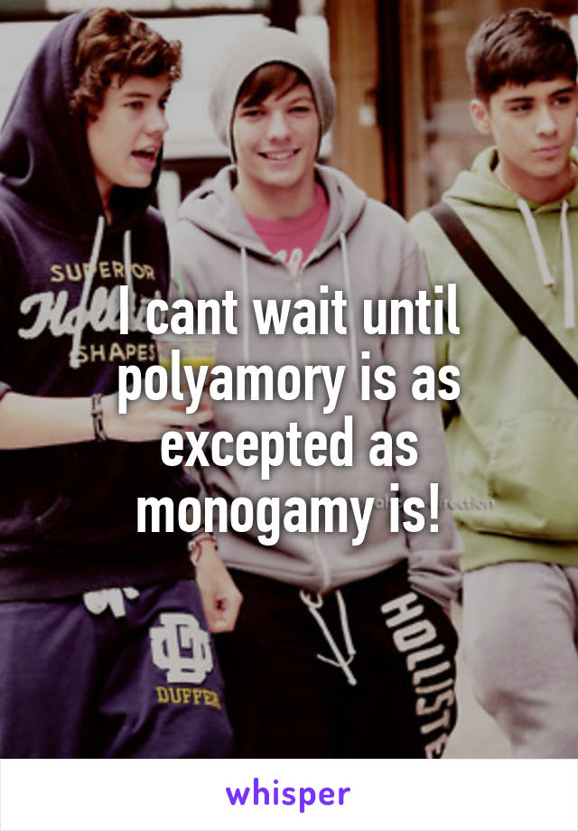 I cant wait until polyamory is as excepted as monogamy is!