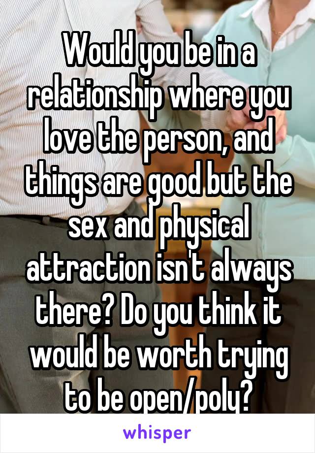 Would you be in a relationship where you love the person, and things are good but the sex and physical attraction isn't always there? Do you think it would be worth trying to be open/poly?