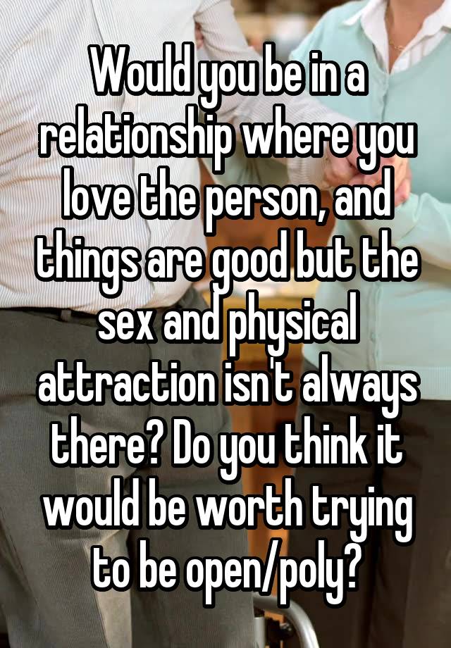 Would you be in a relationship where you love the person, and things are good but the sex and physical attraction isn't always there? Do you think it would be worth trying to be open/poly?