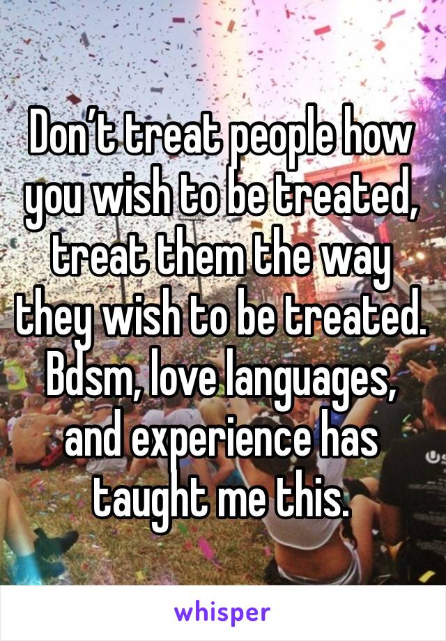 Don’t treat people how you wish to be treated, treat them the way they wish to be treated. Bdsm, love languages, and experience has taught me this.