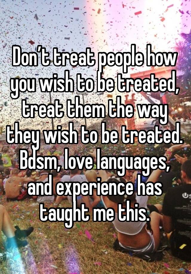 Don’t treat people how you wish to be treated, treat them the way they wish to be treated. Bdsm, love languages, and experience has taught me this.