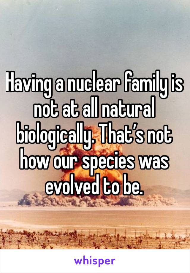 Having a nuclear family is not at all natural biologically. That’s not how our species was evolved to be. 