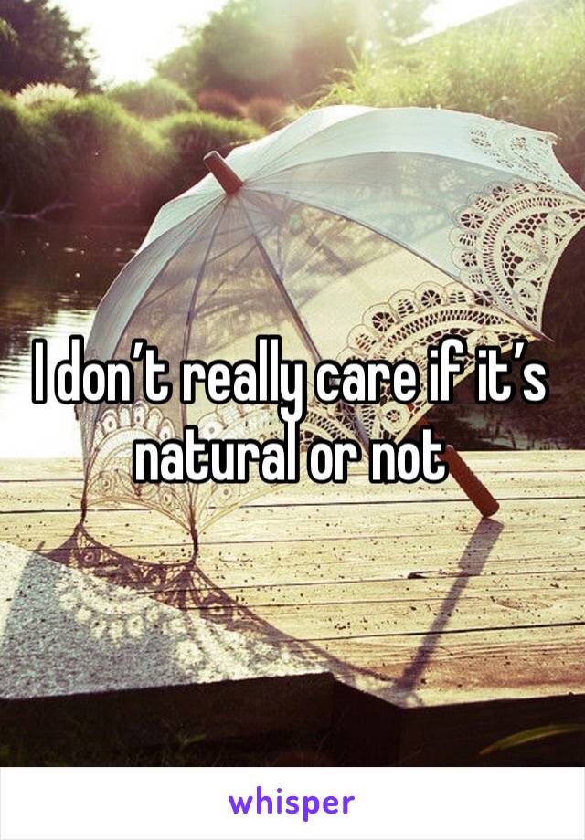 I don’t really care if it’s natural or not 