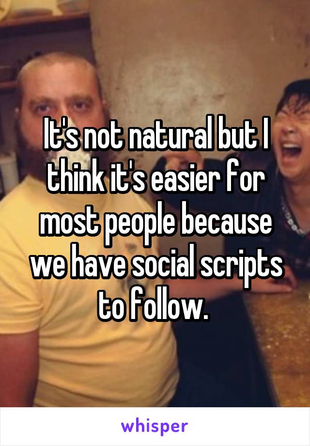 It's not natural but I think it's easier for most people because we have social scripts to follow. 