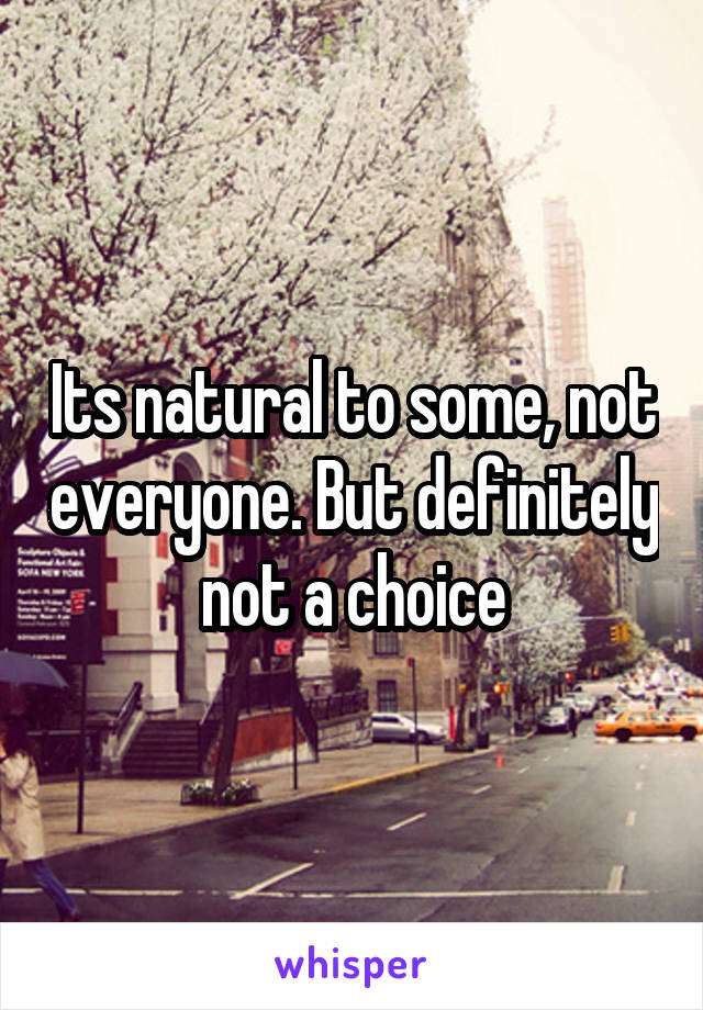 Its natural to some, not everyone. But definitely not a choice