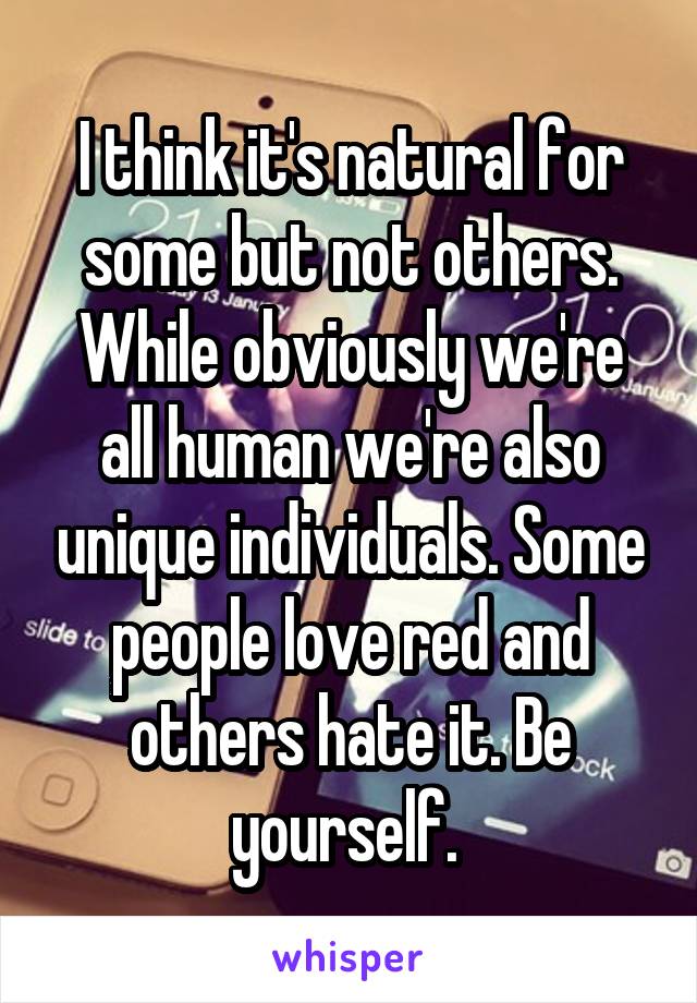 I think it's natural for some but not others. While obviously we're all human we're also unique individuals. Some people love red and others hate it. Be yourself. 