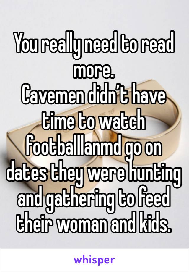 You really need to read more. 
Cavemen didn’t have time to watch footballlanmd go on dates they were hunting and gathering to feed their woman and kids. 