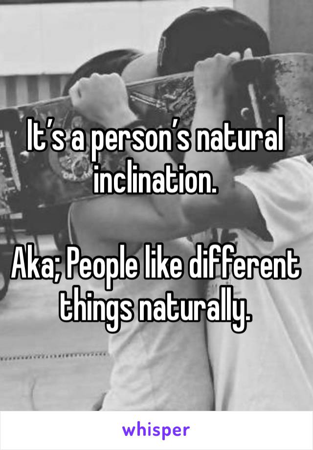 It’s a person’s natural inclination. 

Aka; People like different things naturally. 