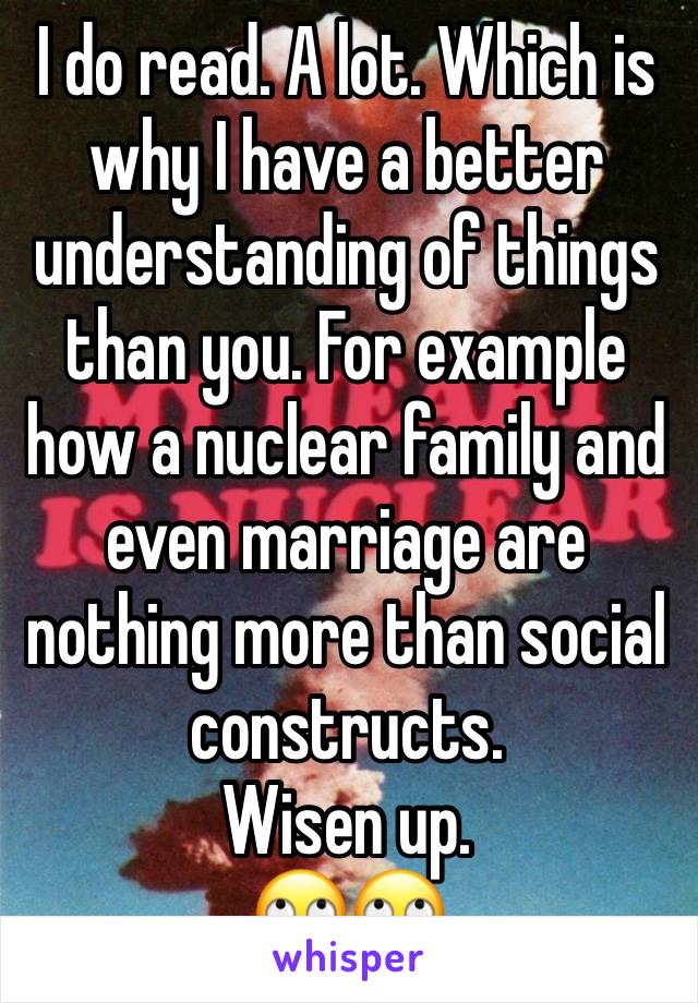 I do read. A lot. Which is why I have a better understanding of things than you. For example how a nuclear family and even marriage are nothing more than social constructs.
Wisen up. 
🙄🙄