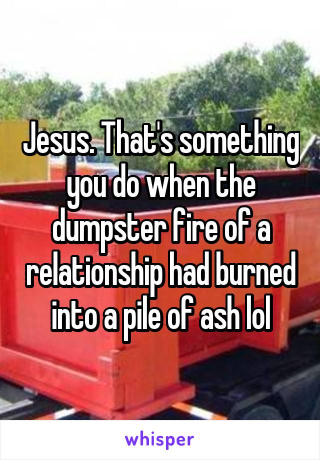 Jesus. That's something you do when the dumpster fire of a relationship had burned into a pile of ash lol