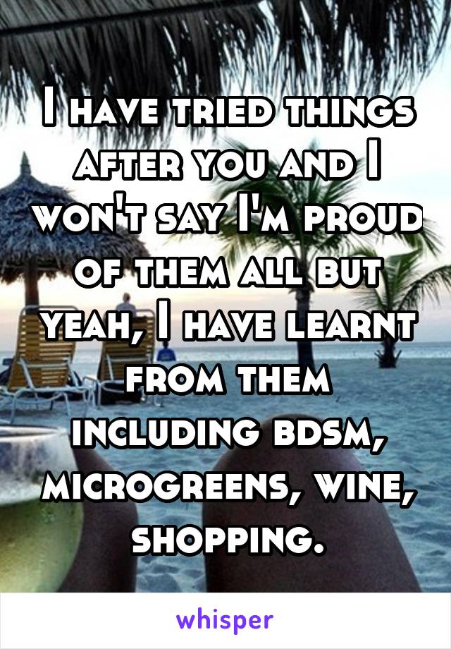 I have tried things after you and I won't say I'm proud of them all but yeah, I have learnt from them including bdsm, microgreens, wine, shopping.