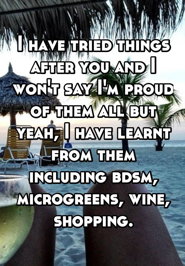 I have tried things after you and I won't say I'm proud of them all but yeah, I have learnt from them including bdsm, microgreens, wine, shopping.