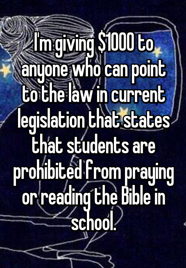 I'm giving $1000 to anyone who can point to the law in current legislation that states that students are prohibited from praying or reading the Bible in school.