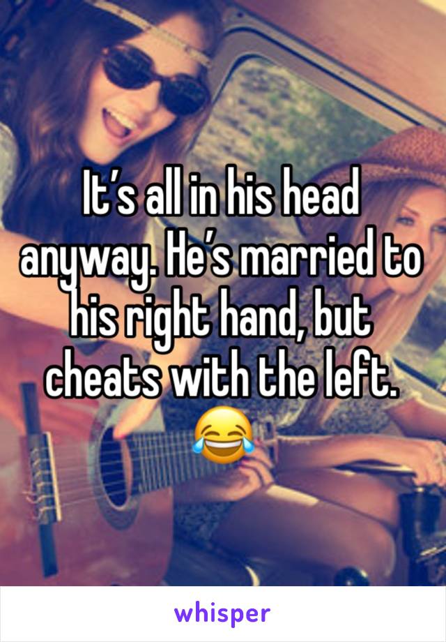 It’s all in his head anyway. He’s married to his right hand, but cheats with the left. 😂