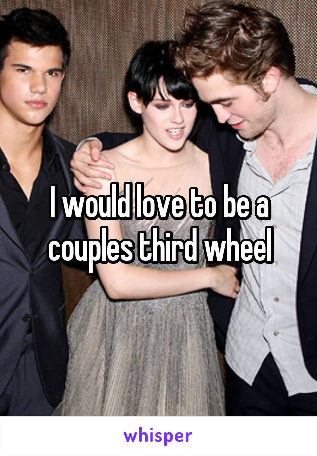 I would love to be a couples third wheel