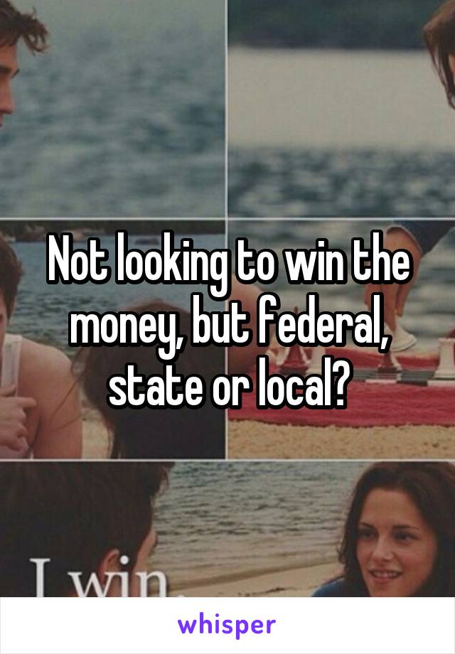 Not looking to win the money, but federal, state or local?