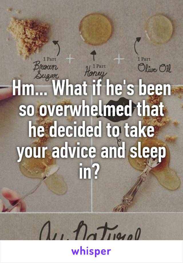 Hm... What if he's been so overwhelmed that he decided to take your advice and sleep in? 