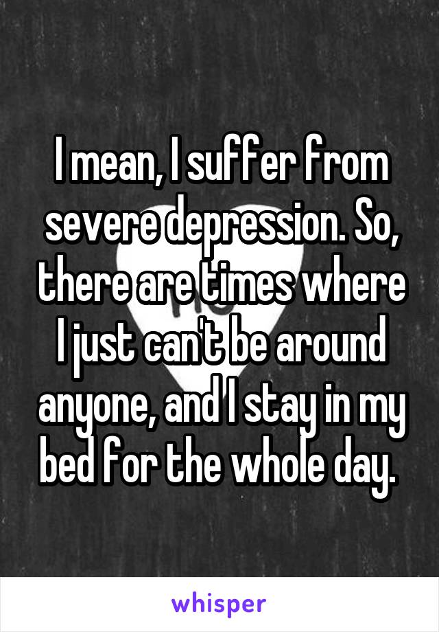 I mean, I suffer from severe depression. So, there are times where I just can't be around anyone, and I stay in my bed for the whole day. 