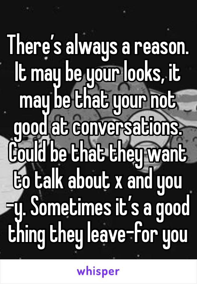 There’s always a reason. It may be your looks, it may be that your not good at conversations. Could be that they want to talk about x and you -y. Sometimes it’s a good thing they leave-for you