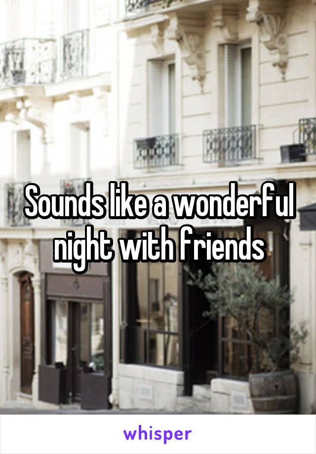 Sounds like a wonderful night with friends