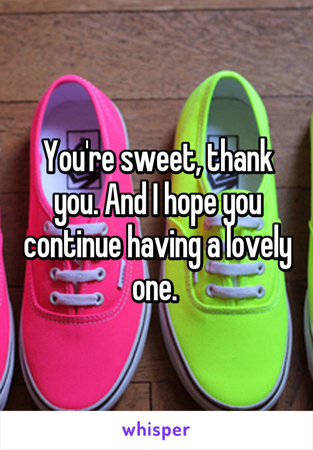 You're sweet, thank you. And I hope you continue having a lovely one. 