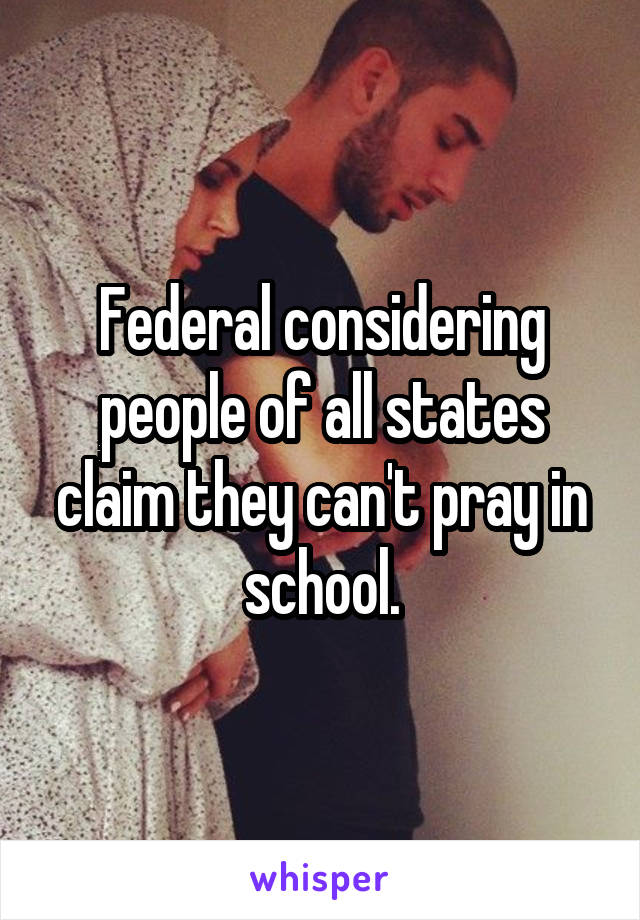 Federal considering people of all states claim they can't pray in school.