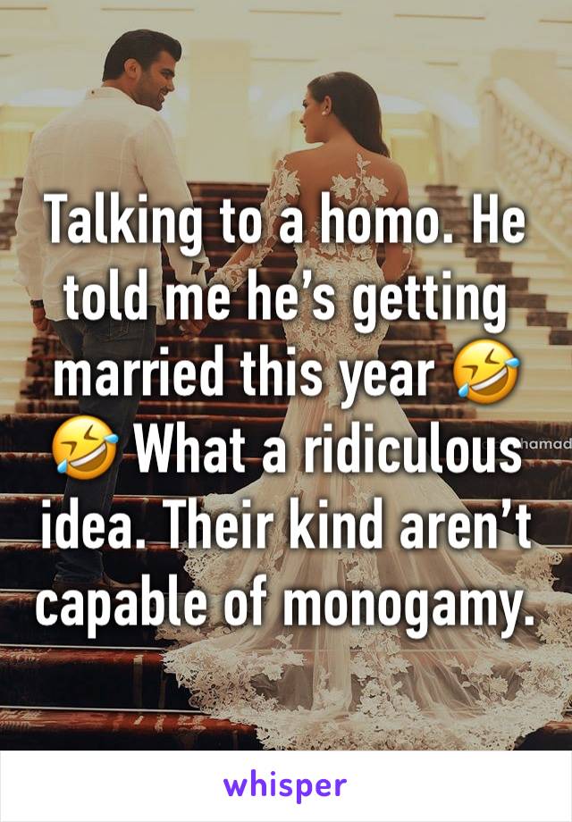 Talking to a homo. He told me he’s getting married this year 🤣🤣 What a ridiculous idea. Their kind aren’t capable of monogamy.