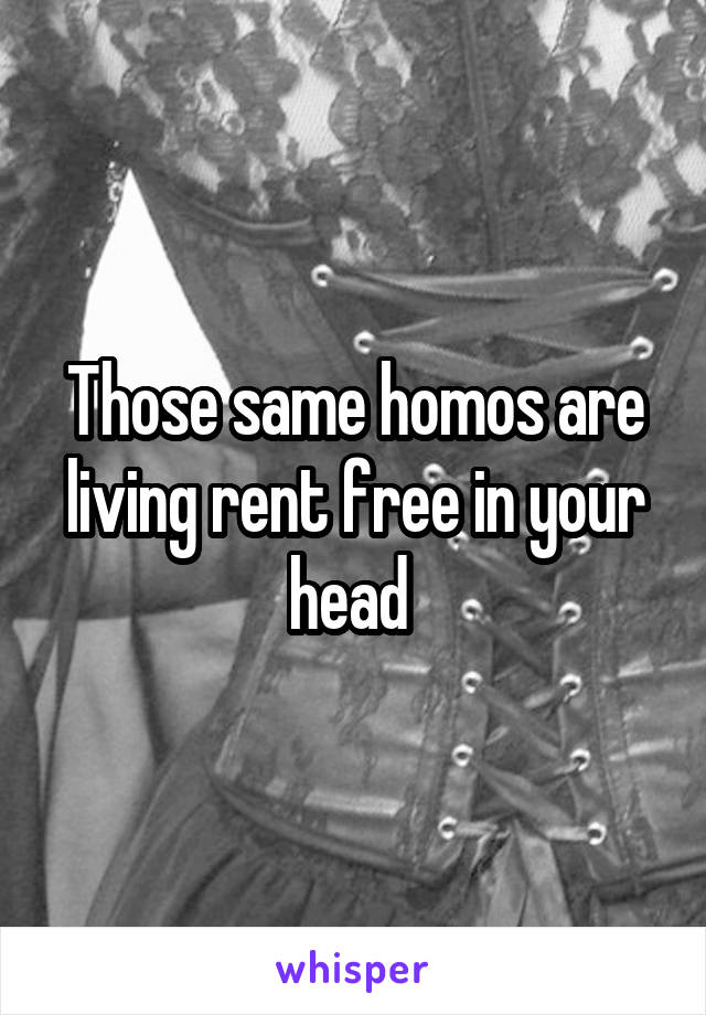 Those same homos are living rent free in your head 