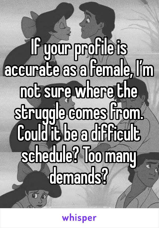 If your profile is accurate as a female, I’m not sure where the struggle comes from. Could it be a difficult schedule? Too many demands? 