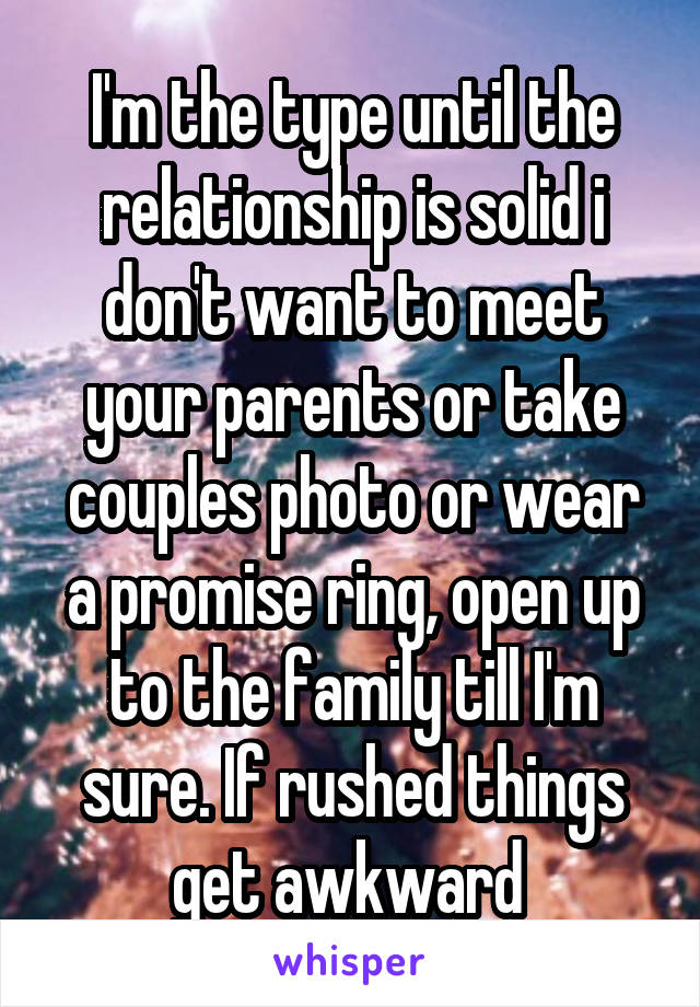 I'm the type until the relationship is solid i don't want to meet your parents or take couples photo or wear a promise ring, open up to the family till I'm sure. If rushed things get awkward 