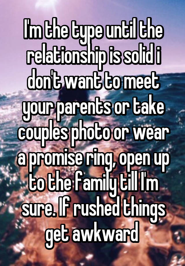 I'm the type until the relationship is solid i don't want to meet your parents or take couples photo or wear a promise ring, open up to the family till I'm sure. If rushed things get awkward 