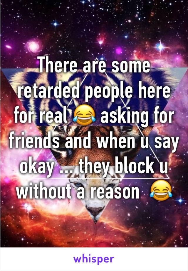 There are some retarded people here for real 😂 asking for friends and when u say okay ... they block u without a reason  😂