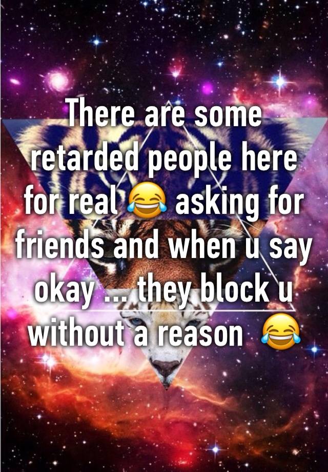 There are some retarded people here for real 😂 asking for friends and when u say okay ... they block u without a reason  😂