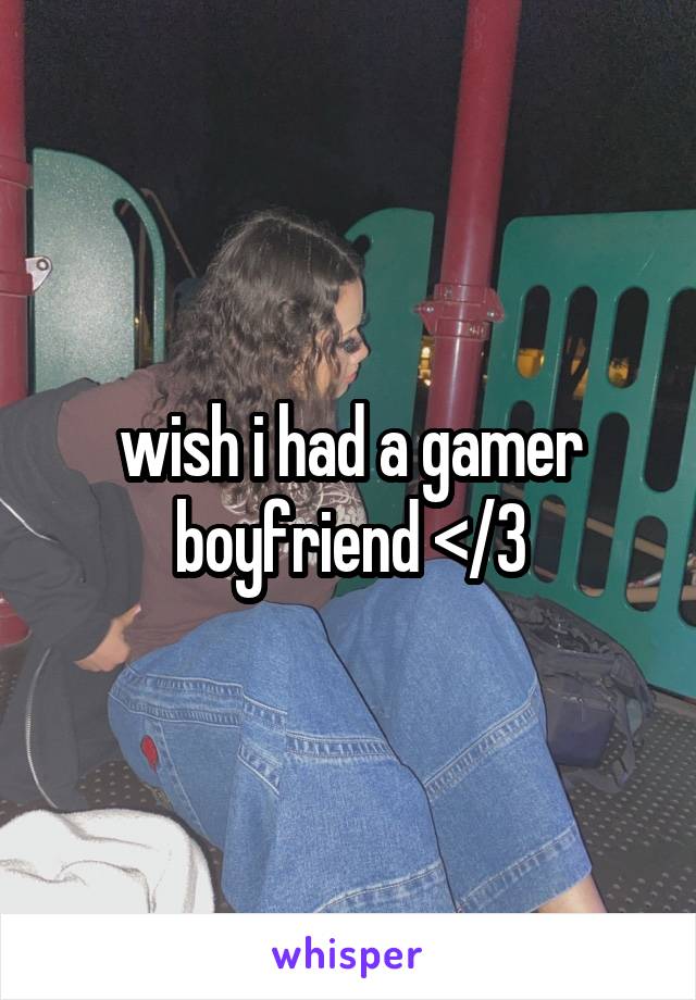 wish i had a gamer boyfriend </3