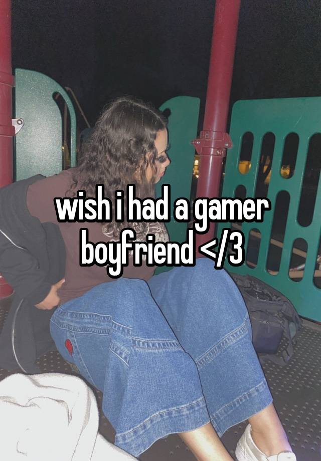 wish i had a gamer boyfriend </3