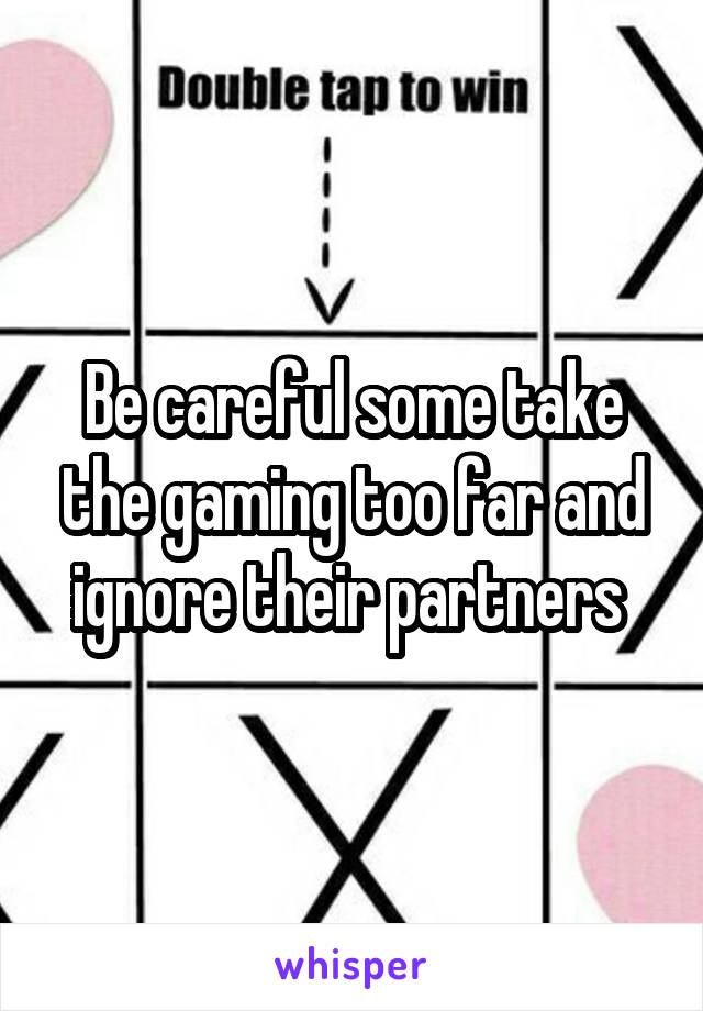 Be careful some take the gaming too far and ignore their partners 