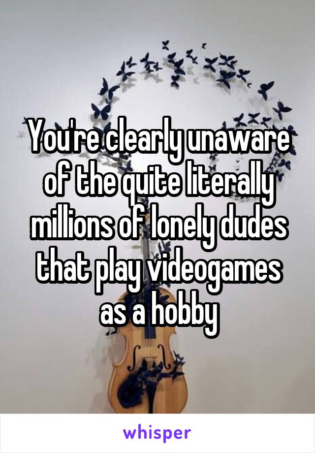 You're clearly unaware of the quite literally millions of lonely dudes that play videogames as a hobby