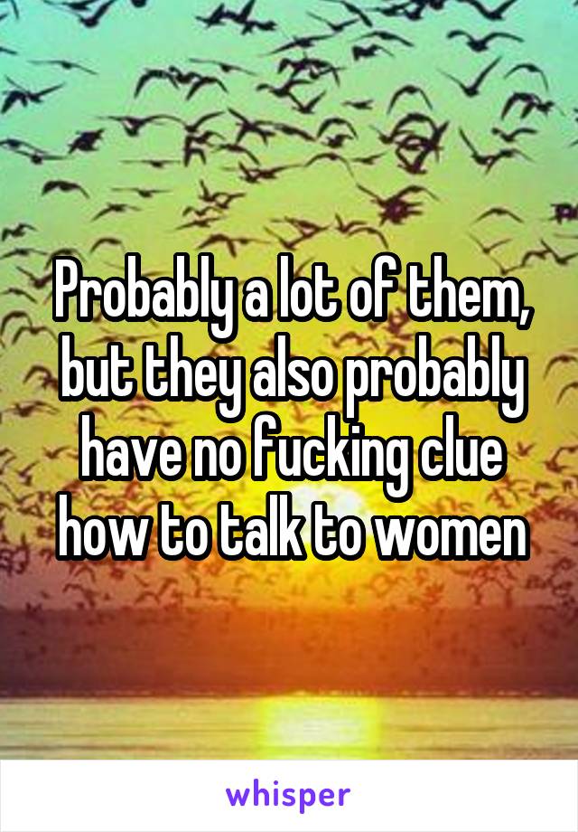 Probably a lot of them, but they also probably have no fucking clue how to talk to women