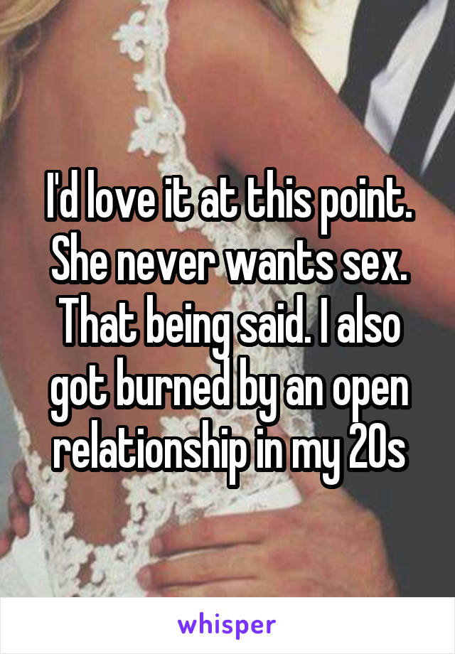 I'd love it at this point.
She never wants sex.
That being said. I also got burned by an open relationship in my 20s