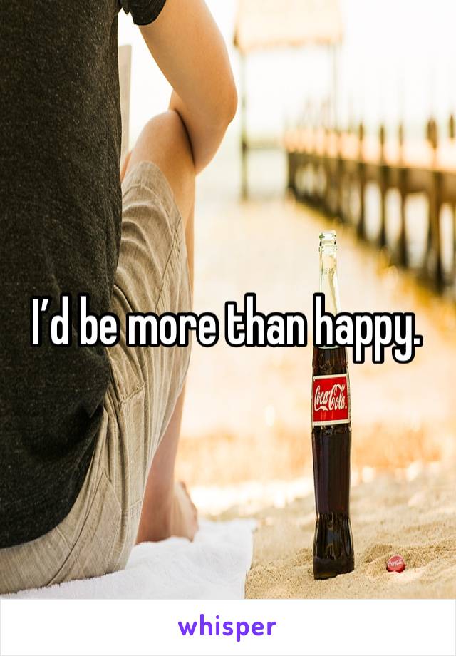 I’d be more than happy.