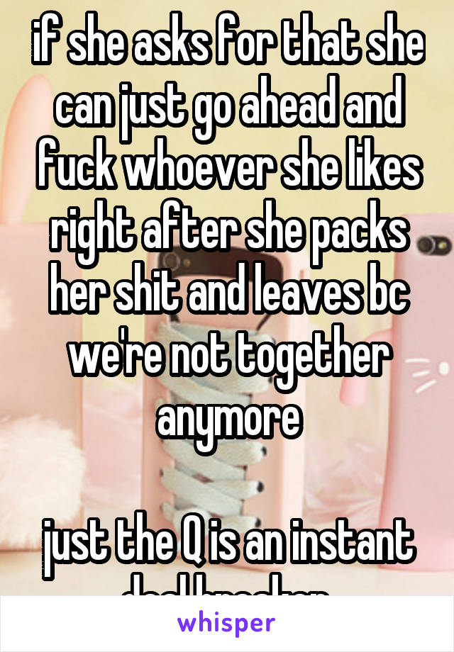 if she asks for that she can just go ahead and fuck whoever she likes right after she packs her shit and leaves bc we're not together anymore

just the Q is an instant deal breaker 