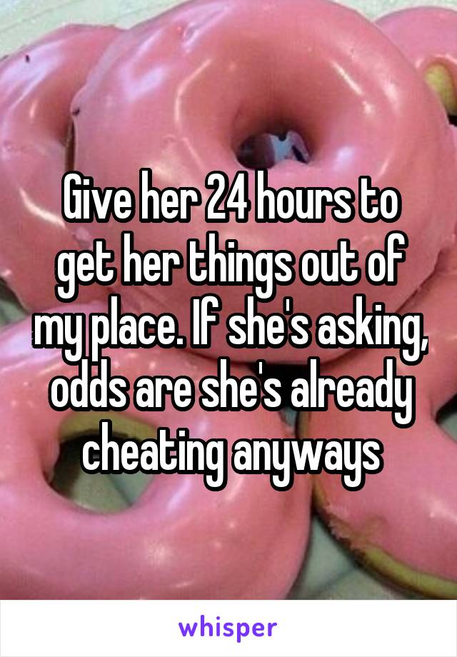 Give her 24 hours to get her things out of my place. If she's asking, odds are she's already cheating anyways