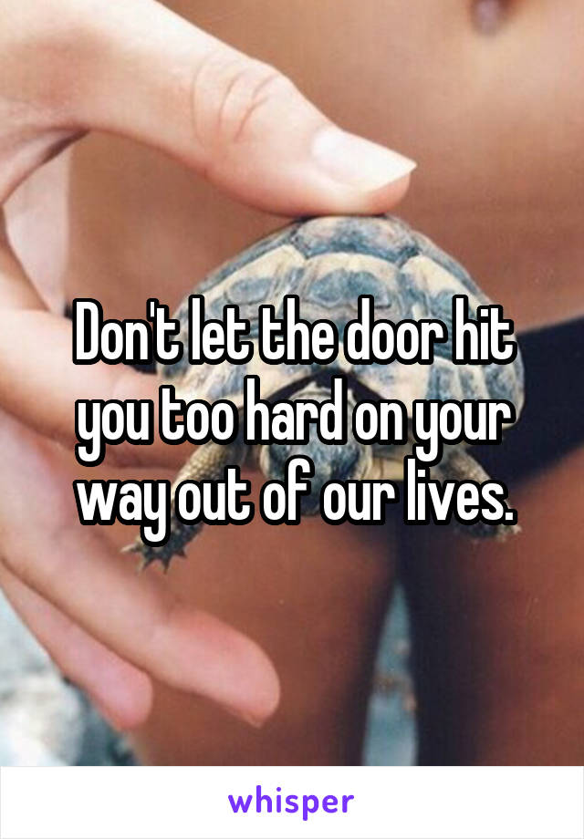 Don't let the door hit you too hard on your way out of our lives.