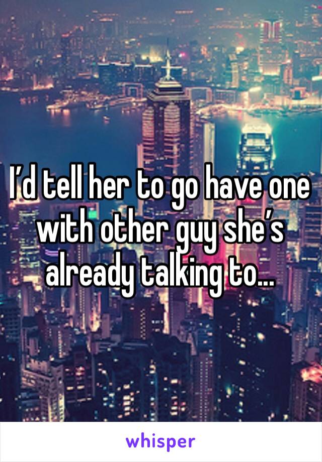 I’d tell her to go have one with other guy she’s already talking to...