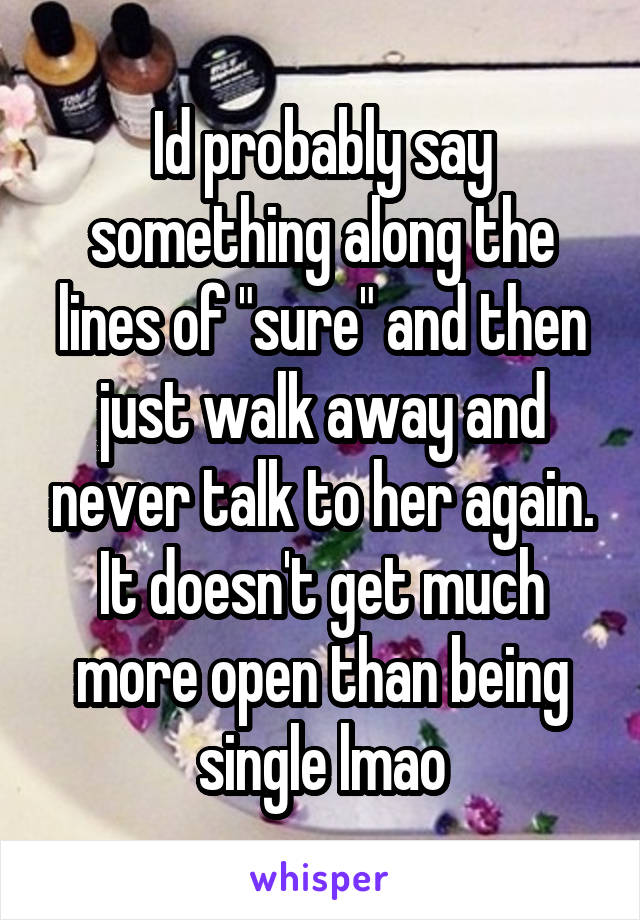 Id probably say something along the lines of "sure" and then just walk away and never talk to her again. It doesn't get much more open than being single lmao