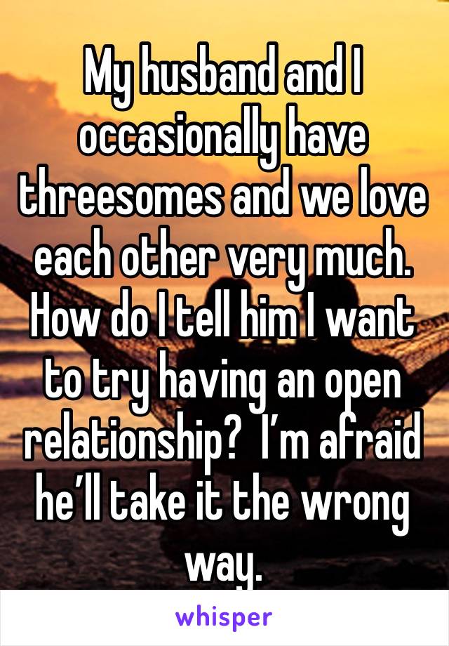 My husband and I occasionally have threesomes and we love each other very much. How do I tell him I want to try having an open relationship?  I’m afraid he’ll take it the wrong way.