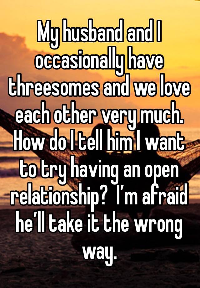 My husband and I occasionally have threesomes and we love each other very much. How do I tell him I want to try having an open relationship?  I’m afraid he’ll take it the wrong way.