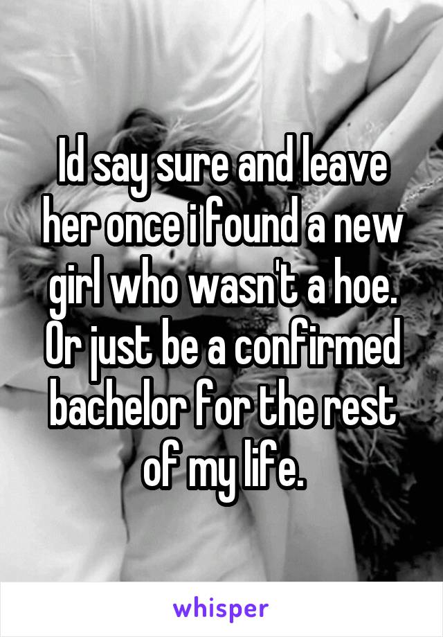 Id say sure and leave her once i found a new girl who wasn't a hoe. Or just be a confirmed bachelor for the rest of my life.