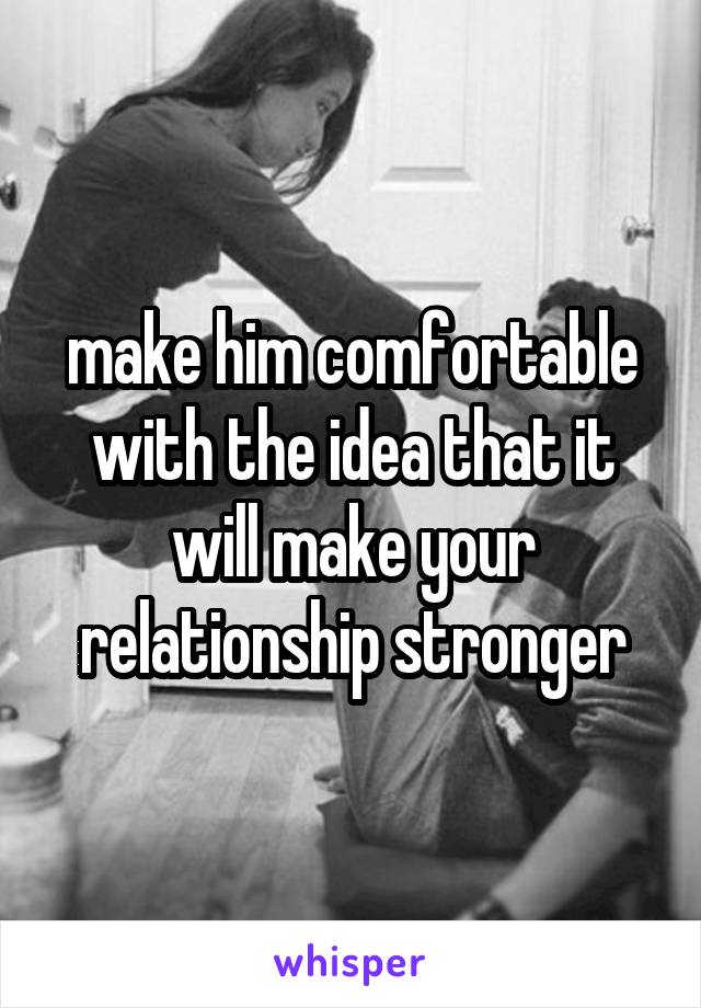 make him comfortable with the idea that it will make your relationship stronger