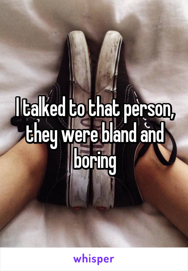 I talked to that person, they were bland and boring